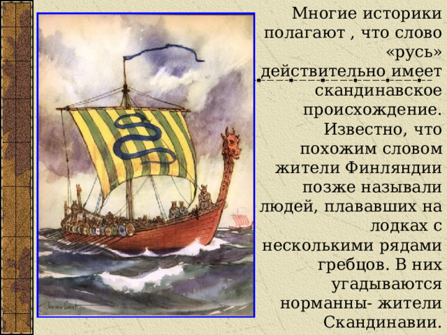 Многие историки полагают , что слово «русь» действительно имеет скандинавское происхождение. Известно, что похожим словом жители Финляндии позже называли людей, плававших на лодках с несколькими рядами гребцов. В них угадываются норманны- жители Скандинавии. 