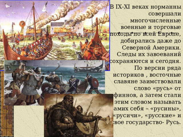 В IX-XI веках норманны совершали многочисленные военные и торговые походы по всей Европе, добирались даже до Северной Америки. Следы их завоеваний сохраняются и сегодня. По версии ряда историков , восточные славяне заимствовали слово «русь» от финнов, а затем стали этим словом называть самих себя – «русины», «русичи», «русские» и свое государство- Русь. 