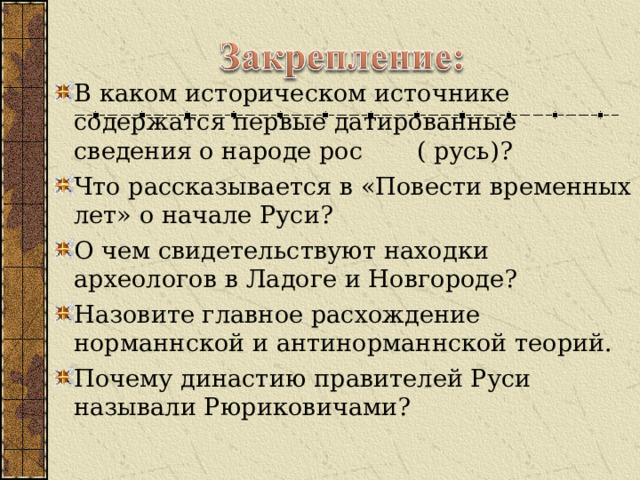 В каком историческом источнике содержатся первые датированные сведения о народе рос ( русь)? Что рассказывается в «Повести временных лет» о начале Руси? О чем свидетельствуют находки археологов в Ладоге и Новгороде? Назовите главное расхождение норманнской и антинорманнской теорий. Почему династию правителей Руси называли Рюриковичами?  