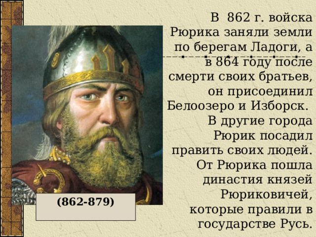 В 862 г. войска Рюрика заняли земли по берегам Ладоги, а в 864 году после смерти своих братьев, он присоединил Белоозеро и Изборск. В другие города Рюрик посадил править своих людей.  От Рюрика пошла династия князей Рюриковичей, которые правили в государстве Русь. (862-879) 