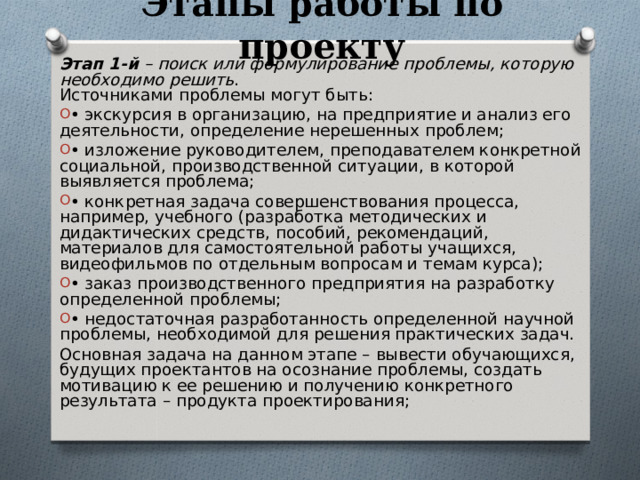 Этапы работы по проекту Этап 1-й – поиск или формулирование проблемы, которую необходимо решить .  Источниками проблемы могут быть: • экскурсия в организацию, на предприятие и анализ его деятельности, определение нерешенных проблем; • изложение руководителем, преподавателем конкретной социальной, производственной ситуации, в которой выявляется проблема; • конкретная задача совершенствования процесса, например, учебного (разработка методических и дидактических средств, пособий, рекомендаций, материалов для самостоятельной работы учащихся, видеофильмов по отдельным вопросам и темам курса); • заказ производственного предприятия на разработку определенной проблемы; • недостаточная разработанность определенной научной проблемы, необходимой для решения практических задач. Основная задача на данном этапе – вывести обучающихся, будущих проектантов на осознание проблемы, создать мотивацию к ее решению и получению конкретного результата – продукта проектирования; 