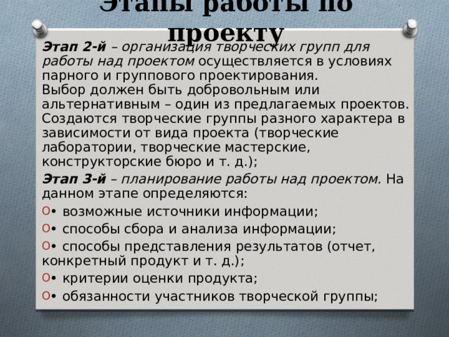 Этапы работы по проекту Этап 2-й – организация творческих групп для работы над проектом осуществляется в условиях парного и группового проектирования.  Выбор должен быть добровольным или альтернативным – один из предлагаемых проектов. Создаются творческие группы разного характера в зависимости от вида проекта (творческие лаборатории, творческие мастерские, конструкторские бюро и т. д.); Этап 3-й – планирование работы над проектом. На данном этапе определяются: • возможные источники информации; • способы сбора и анализа информации; • способы представления результатов (отчет, конкретный продукт и т. д.); • критерии оценки продукта; • обязанности участников творческой группы; 