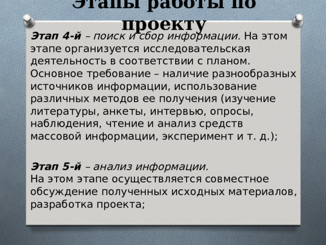 Этапы работы по проекту Этап 4-й – поиск и сбор информации. На этом этапе организуется исследовательская деятельность в соответствии с планом. Основное требование – наличие разнообразных источников информации, использование различных методов ее получения (изучение литературы, анкеты, интервью, опросы, наблюдения, чтение и анализ средств массовой информации, эксперимент и т. д.);  Этап 5-й – анализ информации.  На этом этапе осуществляется совместное обсуждение полученных исходных материалов, разработка проекта; 