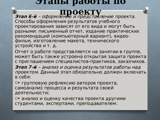 Этапы работы по проекту Этап 6-й – оформление и представление проекта. Способы оформления результатов учебного проектирования зависят от его вида и могут быть разными: письменный отчет, издание практических рекомендаций (компьютерный вариант), видео-фильм, изготовление макета, технического устройства и т. д. Отчет о работе представляется на занятии в группе, может быть также устроена открытая защита проекта с приглашением специалистов-практиков, заказчиков. Этап 7-й – анализ и оценка результатов работы над проектом. Данный этап обязательно должен включать в себя: • групповую рефлексию авторов проекта, самоанализ процесса и результата своей деятельности; • анализ и оценку качества проекта другими студентами, экспертами, преподавателем. 