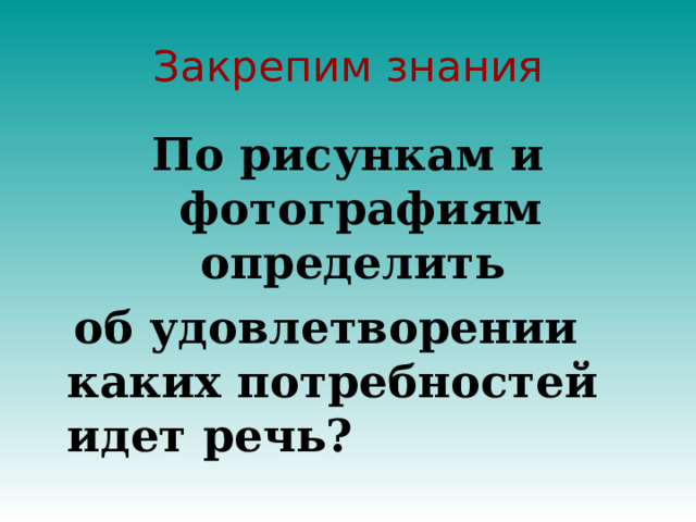 Закрепим знания По рисункам и фотографиям определить  об удовлетворении каких потребностей идет речь? 