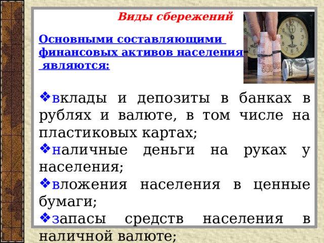 Виды сбережений  Основными составляющими финансовых активов населения  являются:  в клады и депозиты в банках в рублях и валюте, в том числе на пластиковых картах; н аличные деньги на руках у населения; в ложения населения в ценные бумаги; з апасы средств населения в наличной валюте; р езерв страховых взносов населения .   