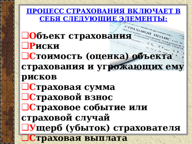 ПРОЦЕСС СТРАХОВАНИЯ ВКЛЮЧАЕТ В СЕБЯ СЛЕДУЮЩИЕ ЭЛЕМЕНТЫ:  О бъект страхования Р иски С тоимость (оценка) объекта страхования и угрожающих ему рисков С траховая сумма С траховой взнос С траховое событие или страховой случай У щерб (убыток) страхователя С траховая выплата  