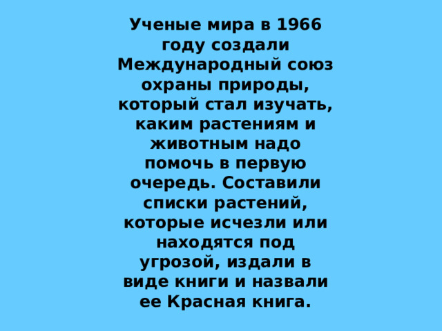  Ученые мира в 1966 году создали Международный союз охраны природы, который стал изучать, каким растениям и животным надо помочь в первую очередь. Составили списки растений, которые исчезли или находятся под угрозой, издали в виде книги и назвали ее Красная книга. 