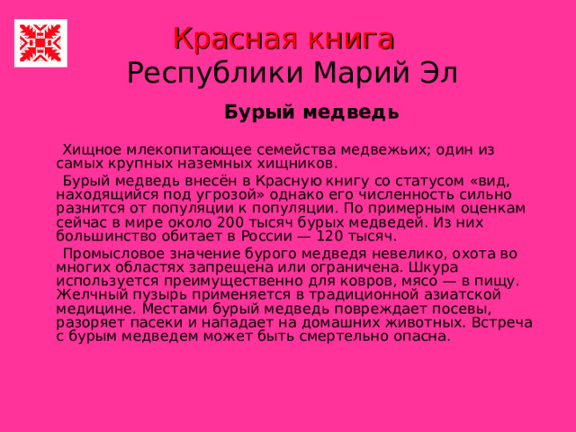 Красная книга    Республики Марий Эл  Бурый медведь   Хищное млекопитающее семейства медвежьих; один из самых крупных наземных хищников.  Бурый медведь внесён в Красную книгу со статусом «вид, находящийся под угрозой» однако его численность сильно разнится от популяции к популяции. По примерным оценкам сейчас в мире около 200 тысяч бурых медведей. Из них большинство обитает в России — 120 тысяч.  Промысловое значение бурого медведя невелико, охота во многих областях запрещена или ограничена. Шкура используется преимущественно для ковров, мясо — в пищу. Желчный пузырь применяется в традиционной азиатской медицине. Местами бурый медведь повреждает посевы, разоряет пасеки и нападает на домашних животных. Встреча с бурым медведем может быть смертельно опасна. 