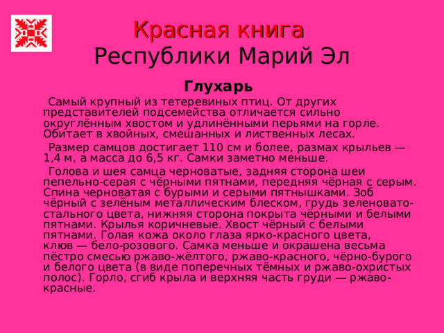Красная книга   Республики Марий Эл Глухарь   Самый крупный из тетеревиных птиц. От других представителей подсемейства отличается сильно округлённым хвостом и удлинёнными перьями на горле. Обитает в хвойных, смешанных и лиственных лесах.  Размер самцов достигает 110 см и более, размах крыльев — 1,4 м, а масса до 6,5 кг. Самки заметно меньше.  Голова и шея самца черноватые, задняя сторона шеи пепельно-серая с чёрными пятнами, передняя чёрная с серым. Спина черноватая с бурыми и серыми пятнышками. Зоб чёрный с зелёным металлическим блеском, грудь зеленовато-стального цвета, нижняя сторона покрыта чёрными и белыми пятнами. Крылья коричневые. Хвост чёрный с белыми пятнами. Голая кожа около глаза ярко-красного цвета, клюв — бело-розового. Самка меньше и окрашена весьма пёстро смесью ржаво-жёлтого, ржаво-красного, чёрно-бурого и белого цвета (в виде поперечных тёмных и ржаво-охристых полос). Горло, сгиб крыла и верхняя часть груди — ржаво-красные. 