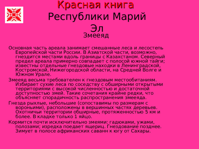 Красная книга   Республики Марий Эл Змееяд Основная часть ареала занимает смешанные леса и лесостепь Европейской части России. В Азиатской части, возможно, гнездится местами вдоль границы с Казахстаном. Северный предел ареала примерно совпадает с полосой южной тайги; известны отдельные гнездовые находки в Ленинградской, Костромской, Нижегородской области, на Средней Волге и Южном Урале. Змееяд весьма требователен к гнездовым местообитаниям. Избирает сухие леса по соседству с обширными открытыми территориями с высокой численностью и достаточной доступностью змей. Такие сочетания крайне редки, что объясняет спорадичность распространения змееяда. Гнезда рыхлые, небольшие (сопоставимы по размерам с вороньими), расположены в вершинных частях деревьев. Охотничьи территории обширные, протяженностью 5 км и более. В кладке только 1 яйцо. Кормится почти исключительно змеями: гадюками, ужами, полозами; изредка поедает ящериц. Гнездование позднее. Зимует в полосе африканских саванн к югу от Сахары. 