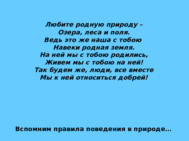  Любите родную природу –  Озера, леса и поля.  Ведь это же наша с тобою  Навеки родная земля.  На ней мы с тобою родились,  Живем мы с тобою на ней!  Так будем же, люди, все вместе  Мы к ней относиться добрей! Вспомним правила поведения в природе… 