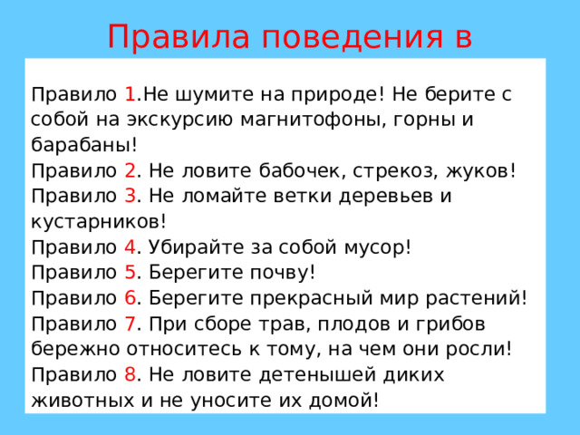 Правила поведения в природе. Правило 1 .Не шумите на природе! Не берите с собой на экскурсию магнитофоны, горны и барабаны! Правило 2 . Не ловите бабочек, стрекоз, жуков! Правило 3 . Не ломайте ветки деревьев и кустарников! Правило 4 . Убирайте за собой мусор! Правило 5 . Берегите почву! Правило 6 . Берегите прекрасный мир растений! Правило 7 . При сборе трав, плодов и грибов бережно относитесь к тому, на чем они росли! Правило 8 . Не ловите детенышей диких животных и не уносите их домой! 