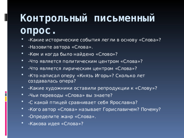 Контрольный письменный опрос. -Какие исторические события легли в основу «Слова»? -Назовите автора «Слова». -Кем и когда было найдено «Слово»? -Что является политическим центром «Слова»? -Что является лирическим центром «Слова»? -Кто написал оперу «Князь Игорь»? Сколько лет создавалась опера? -Какие художники оставили репродукции к «Слову»? -Чьи переводы «Слова» вы знаете? -С какой птицей сравнивает себя Ярославна? -Кого автор «Слова» называет Гориславичем? Почему? -Определите жанр «Слова». -Какова идея «Слова»?  