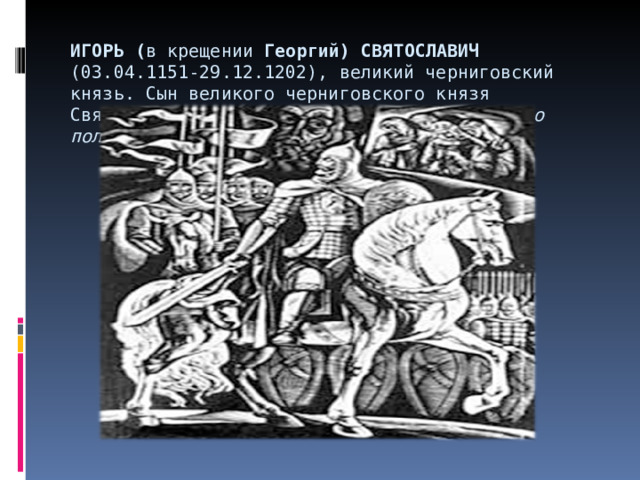 ИГОРЬ ( в крещении Георгий) СВЯТОСЛАВИЧ (03.04.1151-29.12.1202), великий черниговский князь. Сын великого черниговского князя Святослава Ольговича. Главный герой “Слова о полку Игореве». 