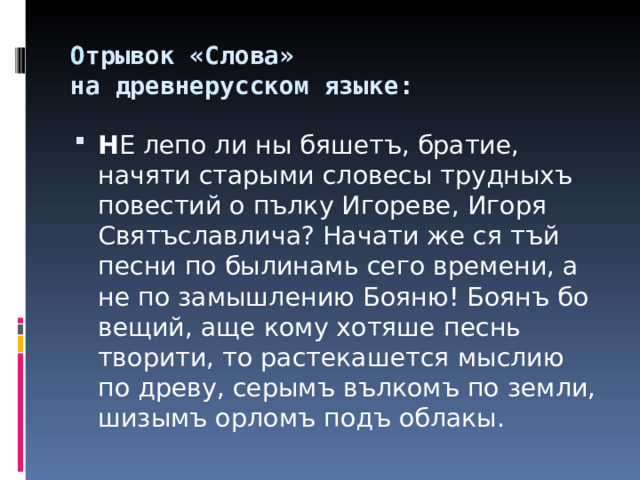 О трывок «Слова»  на древнерусском языке:   Н Е лепо ли ны бяшетъ, братие, начяти старыми словесы трудныхъ повестий о пълку Игореве, Игоря Святъславлича? Начати же ся тъй песни по былинамь сего времени, а не по замышлению Бояню! Боянъ бо вещий, аще кому хотяше песнь творити, то растекашется мыслию по древу, серымъ вълкомъ по земли, шизымъ орломъ подъ облакы.  