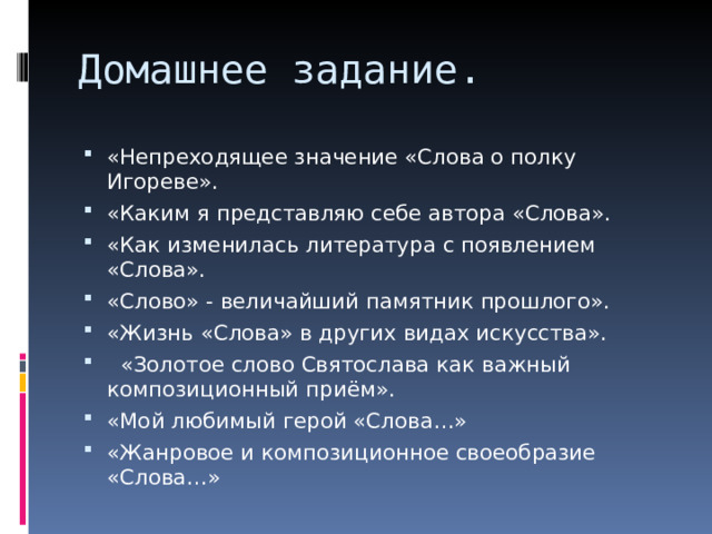 Домашнее задание. «Непреходящее значение «Слова о полку Игореве». «Каким я представляю себе автора «Слова». «Как изменилась литература с появлением «Слова». «Слово» - величайший памятник прошлого». «Жизнь «Слова» в других видах искусства».   «Золотое слово Святослава как важный композиционный приём». «Мой любимый герой «Слова…» «Жанровое и композиционное своеобразие «Слова…» 