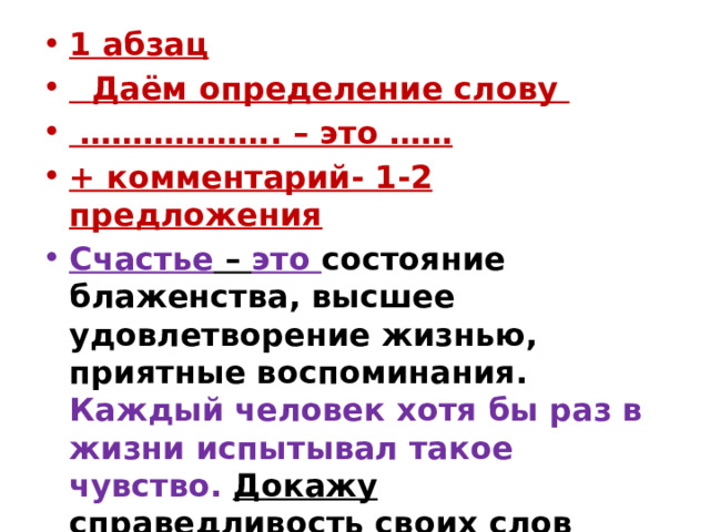 1 абзац   Даём определение слову   ……………… . – это …… + комментарий- 1-2 предложения Счастье – это  состояние блаженства, высшее удовлетворение жизнью, приятные воспоминания. Каждый человек хотя бы раз в жизни испытывал такое чувство.  Докажу справедливость своих слов  конкретными примерами. (25 слов) 