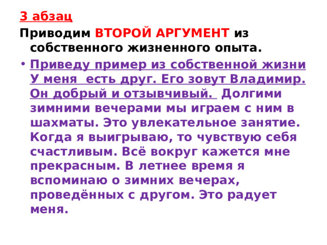 3 абзац Приводим ВТОРОЙ АРГУМЕНТ из собственного жизненного опыта. Приведу пример из собственной жизни У меня  есть друг. Его зовут Владимир. Он добрый и отзывчивый.   Долгими зимними вечерами мы играем с ним в шахматы. Это увлекательное занятие. Когда я выигрываю, то чувствую себя счастливым. Всё вокруг кажется мне прекрасным. В летнее время я вспоминаю о зимних вечерах, проведённых с другом. Это радует меня. 