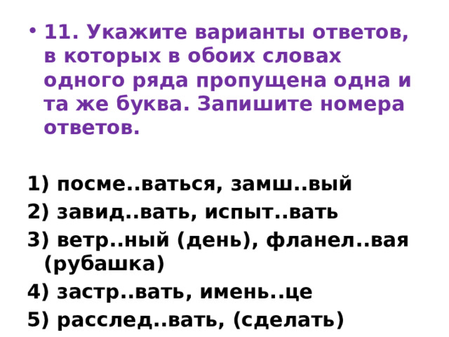 11. Укажите варианты ответов, в которых в обоих словах одного ряда пропущена одна и та же буква. Запишите номера ответов.   1) посме..ваться, замш..вый 2) завид..вать, испыт..вать 3) ветр..ный (день), фланел..вая (рубашка) 4) застр..вать, имень..це 5) расслед..вать, (сделать) занов. 