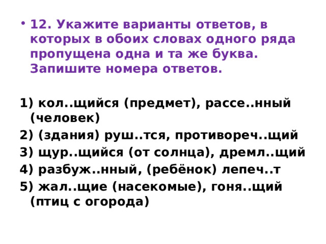 12. Укажите варианты ответов, в которых в обоих словах одного ряда пропущена одна и та же буква. Запишите номера ответов.   1) кол..щийся (предмет), рассе..нный (человек) 2) (здания) руш..тся, противореч..щий 3) щур..щийся (от солнца), дремл..щий 4) разбуж..нный, (ребёнок) лепеч..т 5) жал..щие (насекомые), гоня..щий (птиц с огорода) 