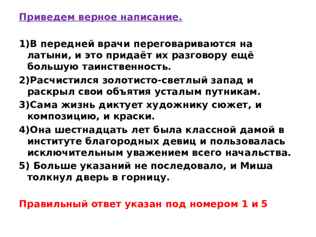 Приведем верное написание.  1)В передней врачи переговариваются на латыни, и это придаёт их разговору ещё большую таинственность. 2)Расчистился золотисто-светлый запад и раскрыл свои объятия усталым путникам. 3)Сама жизнь диктует художнику сюжет, и композицию, и краски. 4)Она шестнадцать лет была классной дамой в институте благородных девиц и пользовалась исключительным уважением всего начальства. 5) Больше указаний не последовало, и Миша толкнул дверь в горницу.   Правильный ответ указан под номером 1 и 5 