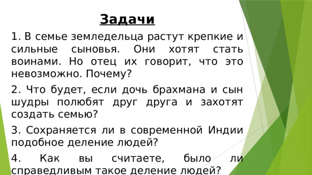 Задачи 1. В семье земледельца растут крепкие и сильные сыновья. Они хотят стать воинами. Но отец их говорит, что это невозможно. Почему? 2. Что будет, если дочь брахмана и сын шудры полюбят друг друга и захотят создать семью? 3. Сохраняется ли в современной Индии подобное деление людей? 4. Как вы считаете, было ли справедливым такое деление людей? 