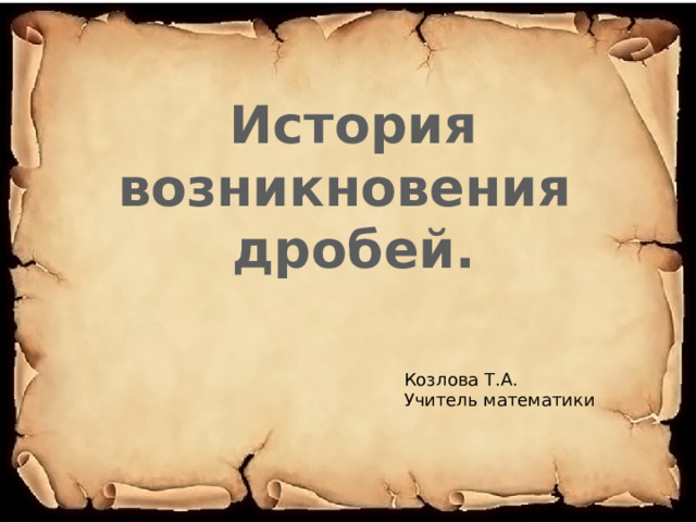 История возникновения дробей. Козлова Т.А. Учитель математики 