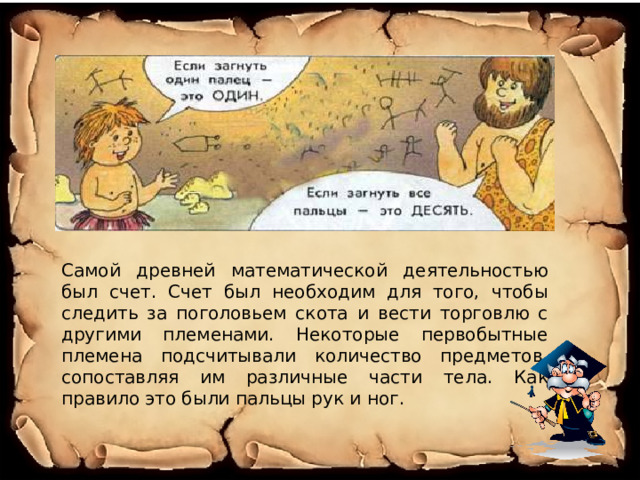 Самой древней математической деятельностью был счет. Счет был необходим для того, чтобы следить за поголовьем скота и вести торговлю с другими племенами. Некоторые первобытные племена подсчитывали количество предметов, сопоставляя им различные части тела. Как правило это были пальцы рук и ног. 