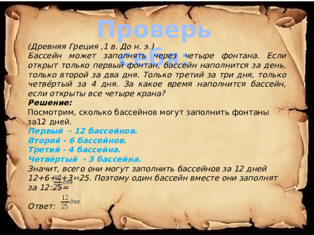 Проверь себя: (Древняя Греция ,1 в. До н. э.) Бассейн может заполнять через четыре фонтана. Если открыт только первый фонтан, бассейн наполнится за день, только второй за два дня. Только третий за три дня, только четвёртый за 4 дня. За какое время наполнится бассейн, если открыты все четыре крана? Решение: Посмотрим, сколько бассейнов могут заполнить фонтаны за12 дней. Первый - 12 бассейнов. Второй - 6 бассейнов. Третий - 4 бассейна. Четвёртый - 3 бассейна. Значит, всего они могут заполнить бассейнов за 12 дней 12+6+4+3=25. Поэтому один бассейн вместе они заполнят за 12:25=   Ответ:  