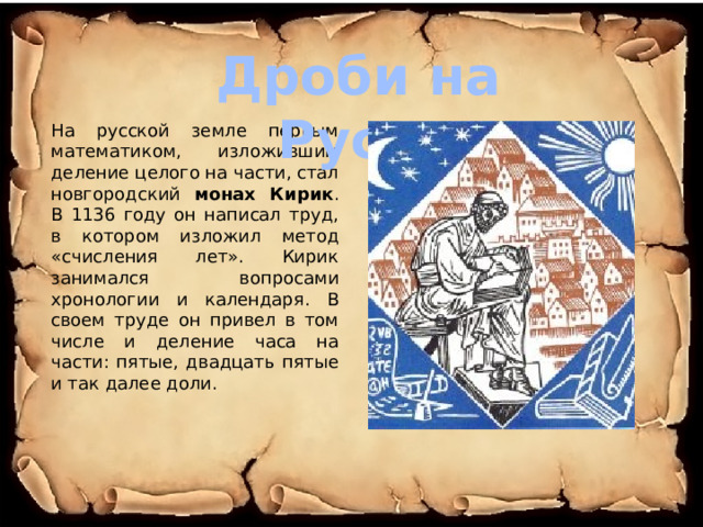Дроби на Руси. На русской земле первым математиком, изложившим деление целого на части, стал новгородский монах Кирик . В 1136 году он написал труд, в котором изложил метод «счисления лет». Кирик занимался вопросами хронологии и календаря. В своем труде он привел в том числе и деление часа на части: пятые, двадцать пятые и так далее доли. 