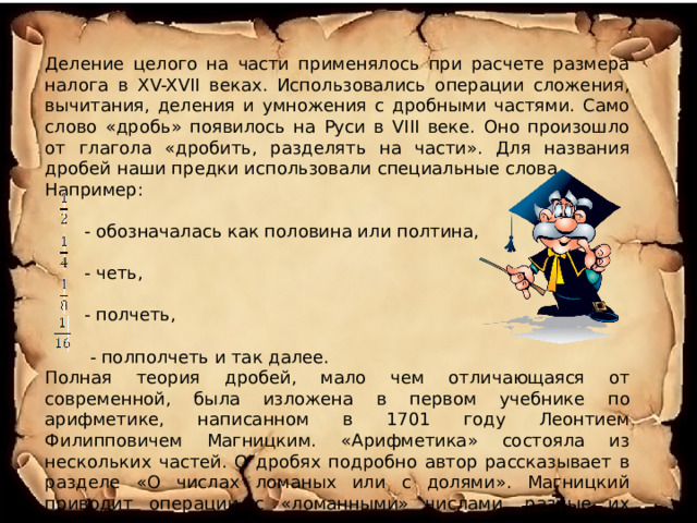 Деление целого на части применялось при расчете размера налога в XV-XVII веках. Использовались операции сложения, вычитания, деления и умножения с дробными частями. Само слово «дробь» появилось на Руси в VIII веке. Оно произошло от глагола «дробить, разделять на части». Для названия дробей наши предки использовали специальные слова. Например:  - обозначалась как половина или полтина,  - четь,  - полчеть,  - полполчеть и так далее. Полная теория дробей, мало чем отличающаяся от современной, была изложена в первом учебнике по арифметике, написанном в 1701 году Леонтием Филипповичем Магницким. «Арифметика» состояла из нескольких частей. О дробях подробно автор рассказывает в разделе «О числах ломаных или с долями». Магницкий приводит операции с «ломанными» числами, разные их обозначения. 