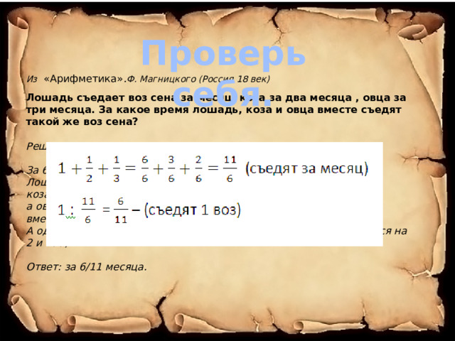 Проверь себя. Из  «Арифметика» . Ф. Магницкого (Россия 18 век) Лошадь съедает воз сена за месяц, коза за два месяца , овца за три месяца. За какое время лошадь, коза и овца вместе съедят такой же воз сена?  Решение: За 6 месяцев съедят: Лошадь - 6 возов сена, коза - 3, а овца - 2 воза, вместе всего съедят 11 возов сена. А один воз сена они вместе съедят за 6/11 месяца (число 6 делится на 2 и на3)  Ответ: за 6/11 месяца. 