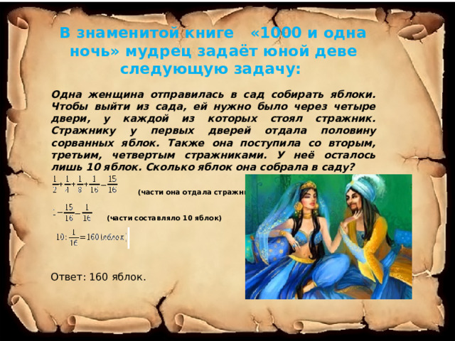 В знаменитой книге «1000 и одна ночь» мудрец задаёт юной деве следующую задачу:  Одна женщина отправилась в сад собирать яблоки. Чтобы выйти из сада, ей нужно было через четыре двери, у каждой из которых стоял стражник. Стражнику у первых дверей отдала половину сорванных яблок. Также она поступила со вторым, третьим, четвертым стражниками. У неё осталось лишь 10 яблок. Сколько яблок она собрала в саду?   (части она отдала стражникам)    (части составляло 10 яблок) Ответ: 160 яблок. 