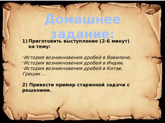 Домашнее задание: Приготовить выступление (2-6 минут) на тему:  История возникновения дробей в Вавилоне, История возникновения дробей в Индии, История возникновения дробей в Китае, Греции …  2) Привести пример старинной задачи с решением. 