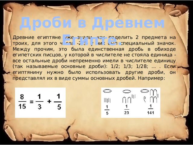 Дроби в Древнем Египте. Древние египтяне уже знали, как поделить 2 предмета на троих, для этого числа -2/3- у них был специальный значок. Между прочим, это была единственная дробь в обиходе египетских писцов, у которой в числителе не стояла единица - все остальные дроби непременно имели в числителе единицу (так называемые основные дроби): 1/2; 1/3; 1/28; ... . Если египтянину нужно было использовать другие дроби, он представлял их в виде суммы основных дробей. Например: 