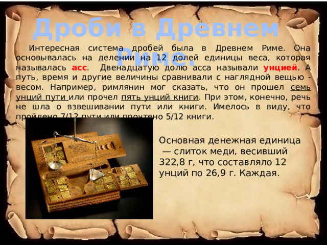 Дроби в Древнем Риме. Интересная система дробей была в Древнем Риме. Она основывалась на делении на 12 долей единицы веса, которая называлась асс . Двенадцатую долю асса называли унцией . А путь, время и другие величины сравнивали с наглядной вещью - весом. Например, римлянин мог сказать, что он прошел семь унций пути или прочел пять унций книги . При этом, конечно, речь не шла о взвешивании пути или книги. Имелось в виду, что пройдено 7/12 пути или прочтено 5/12 книги. Основная денежная единица  — слиток меди, весивший 322,8 г, что составляло 12 унций по 26,9 г. Каждая. 