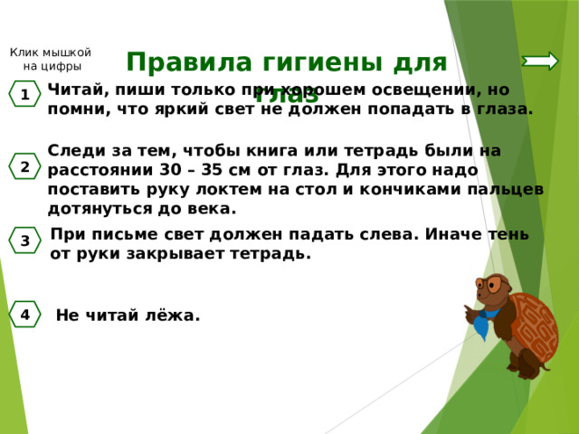 Клик мышкой на цифры Правила гигиены для глаз Читай, пиши только при хорошем освещении, но помни, что яркий свет не должен попадать в глаза. 1 Следи за тем, чтобы книга или тетрадь были на расстоянии 30 – 35 см от глаз. Для этого надо поставить руку локтем на стол и кончиками пальцев дотянуться до века. 2 При письме свет должен падать слева. Иначе тень от руки закрывает тетрадь. 3 Не читай лёжа. 4 