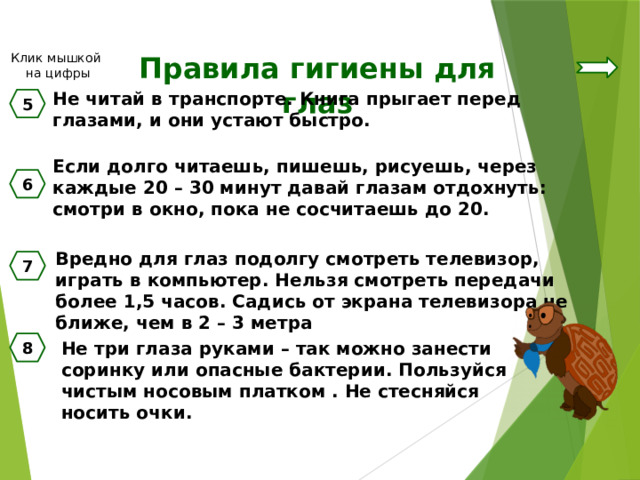 Клик мышкой на цифры Правила гигиены для глаз Не читай в транспорте. Книга прыгает перед глазами, и они устают быстро. 5 Если долго читаешь, пишешь, рисуешь, через каждые 20 – 30 минут давай глазам отдохнуть: смотри в окно, пока не сосчитаешь до 20. 6 Вредно для глаз подолгу смотреть телевизор, играть в компьютер. Нельзя смотреть передачи более 1,5 часов. Садись от экрана телевизора не ближе, чем в 2 – 3 метра 7 Не три глаза руками – так можно занести соринку или опасные бактерии. Пользуйся чистым носовым платком . Не стесняйся носить очки. 8 