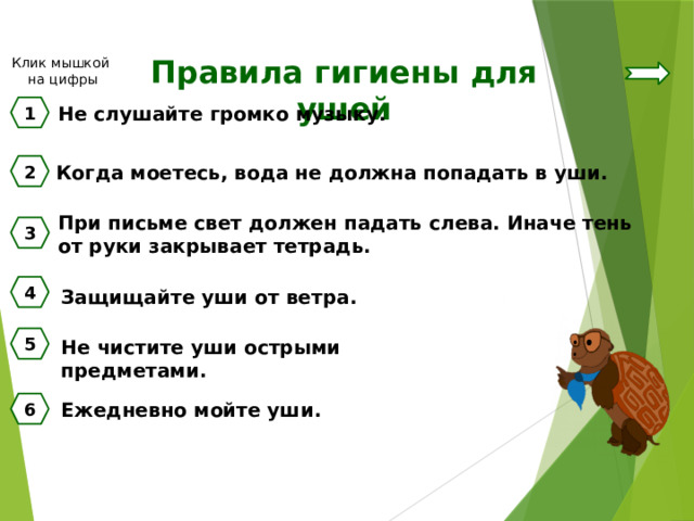 Правила гигиены для ушей Клик мышкой на цифры 1 Не слушайте громко музыку. 2 Когда моетесь, вода не должна попадать в уши. При письме свет должен падать слева. Иначе тень от руки закрывает тетрадь. 3 4 Защищайте уши от ветра. 5 Не чистите уши острыми предметами. Ежедневно мойте уши. 6 