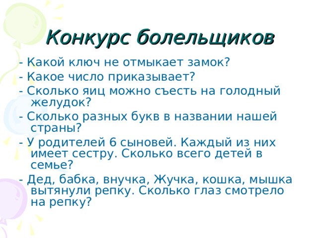 Конкурс болельщиков - Какой ключ не отмыкает замок? - Какое число приказывает? - Сколько яиц можно съесть на голодный желудок? - Сколько разных букв в названии нашей страны? - У родителей 6 сыновей. Каждый из них имеет сестру. Сколько всего детей в семье? - Дед, бабка, внучка, Жучка, кошка, мышка вытянули репку. Сколько глаз смотрело на репку? 