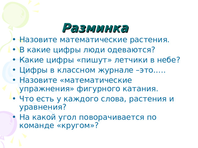 Разминка Назовите математические растения. В какие цифры люди одеваются ? Какие цифры «пишут» летчики в небе ? Цифры в классном журнале –это….. Назовите «математические упражнения» фигурного катания. Что есть у каждого слова, растения и уравнения ? На какой угол поворачивается по команде «кругом»? 