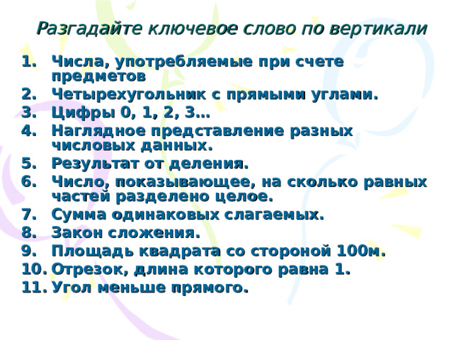 Разгадайте ключевое слово по вертикали Числа, употребляемые при счете предметов Четырехугольник с прямыми углами. Цифры 0, 1, 2, 3… Наглядное представление разных числовых данных. Результат от деления. Число, показывающее, на сколько равных частей разделено целое. Сумма одинаковых слагаемых. Закон сложения. Площадь квадрата со стороной 100м.   Отрезок, длина которого равна 1. Угол меньше прямого. 
