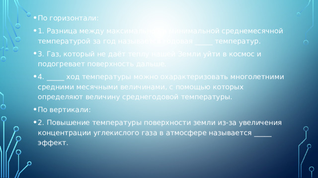 По горизонтали: 1. Разница между максимальной и минимальной среднемесячной температурой за год называется годовая _____ температур. 3. Газ, который не даёт теплу нашей Земли уйти в космос и подогревает поверхность дальше. 4. _____ ход температуры можно охарактеризовать многолетними средними месячными величинами, с помощью которых определяют величину среднегодовой температуры. По вертикали: 2. Повышение температуры поверхности земли из-за увеличения концентрации углекислого газа в атмосфере называется _____ эффект. 
