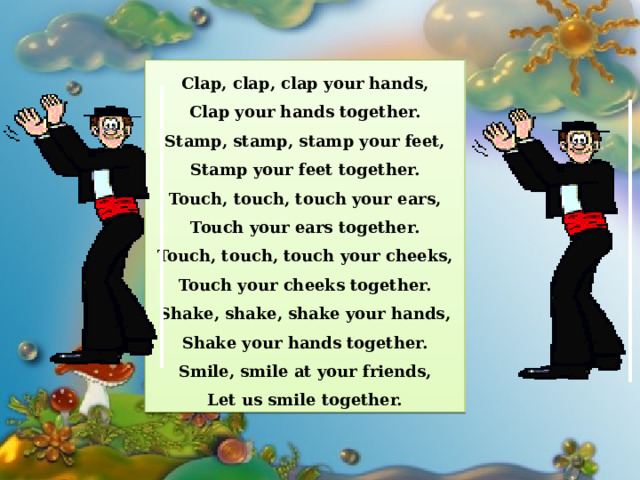 Clap, clap, clap your hands, Clap your hands together. Stamp, stamp, stamp your feet, Stamp your feet together. Touch, touch, touch your ears, Touch your ears together. Touch, touch, touch your cheeks, Touch your cheeks together. Shake, shake, shake your hands, Shake your hands together. Smile, smile at your friends, Let us smile together. 