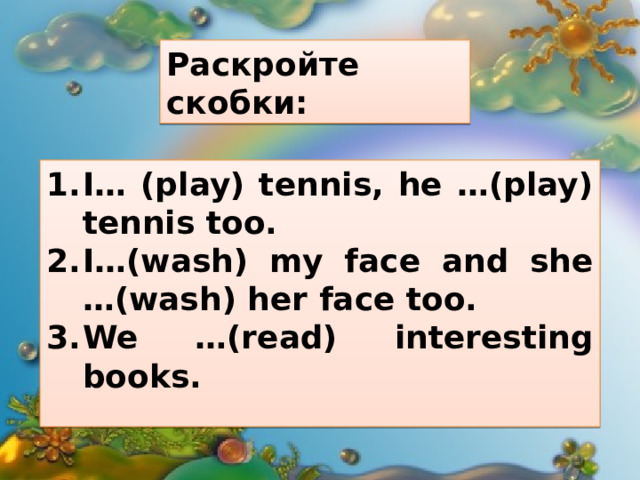 Раскройте скобки: I… (play) tennis, he …(play) tennis too. I…(wash) my face and she …(wash) her face too. We …(read) interesting books.  