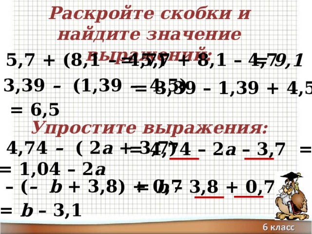 Раскройте скобки и найдите значение выражений: = 5,7 + 8,1 – 4,7 а) 5,7 + (8,1 – 4,7)‏ = 9,1 б) 3,39 – (1,39 – 4,5)‏ = 3,39 – 1,39 + 4,5= = 6,5 Упростите выражения: а) 4,74 – ( 2 а + 3,7)‏ = 4,74 – 2 а – 3,7 = = 1,04 – 2 а б) – ( –  b + 3,8) + 0,7 = b – 3,8 + 0,7 = = b – 3,1 