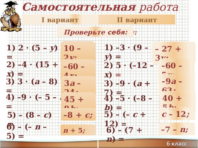 Самостоятельная работа II вариант I вариант Раскройте скобки: Проверьте себя: 10 – 2 y; 1) –3 · (9 – y ) = 1) 2 · (5 – y ) = – 27 + 3 y; – 60 – 5 х; 2) –4 · (15 + х ) = – 60 – 4 х; 2) 5 · (–12 – х ) = – 9 a – 63 ; 3) 3 · ( a – 8) = 3 a – 24 ; 3) –9 · ( a + 7) = 40 + 5 b; 4) –9 · (– 5 – b ) = 4) –5 · (–8 – b ) = 45 + 9 b; c – 12 ; – 8 + c; 5) – (– c + 12) = 5) – (8 – c ) = 6) – (– n – 5) = – 7 – n ; 6) – (7 + n ) = n + 5 ; 