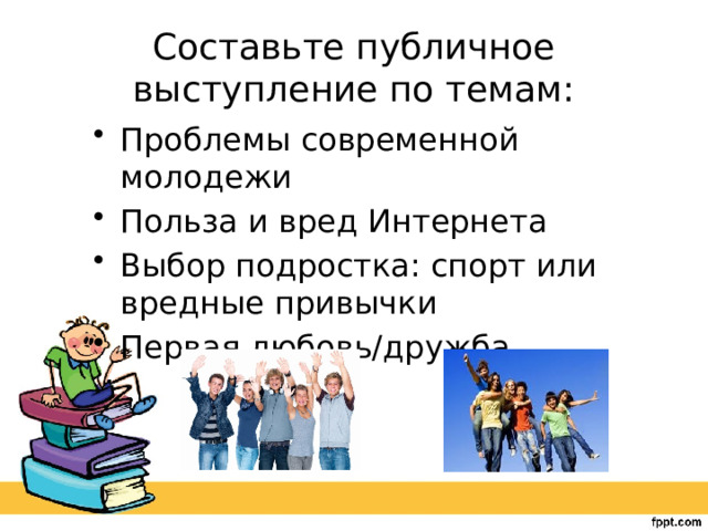 Составьте публичное выступление по темам: Проблемы современной молодежи Польза и вред Интернета Выбор подростка: спорт или вредные привычки Первая любовь/дружба 