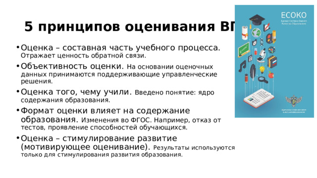 5 принципов оценивания ВПР: Оценка – составная часть учебного процесса. Отражает ценность обратной связи. Объективность оценки. На основании оценочных данных принимаются поддерживающие управленческие решения. Оценка того, чему учили. Введено понятие: ядро содержания образования. Формат оценки влияет на содержание образования. Изменения во ФГОС. Например, отказ от тестов, проявление способностей обучающихся. Оценка – стимулирование развитие (мотивирующее оценивание). Результаты используются только для стимулирования развития образования. 